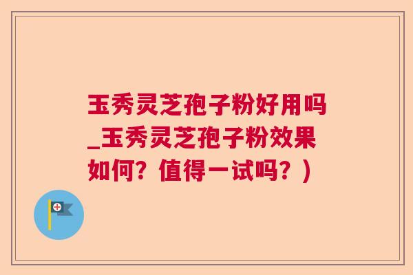 玉秀灵芝孢子粉好用吗_玉秀灵芝孢子粉效果如何？值得一试吗？)
