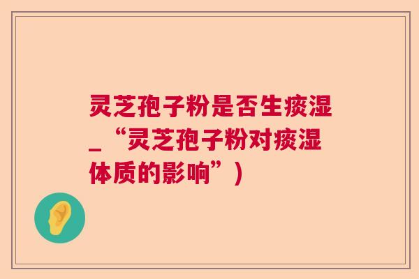 灵芝孢子粉是否生痰湿_“灵芝孢子粉对痰湿体质的影响”)