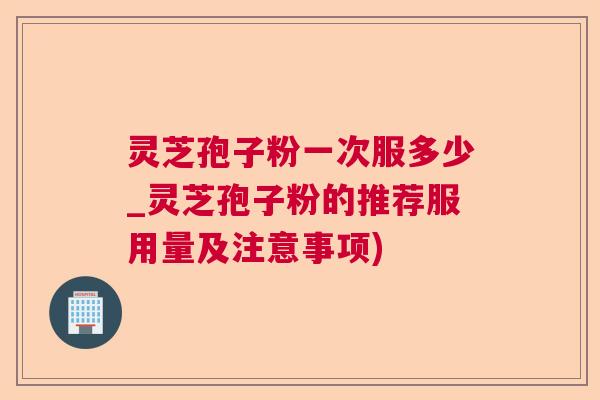 灵芝孢子粉一次服多少_灵芝孢子粉的推荐服用量及注意事项)