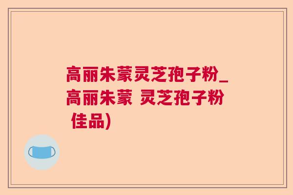 高丽朱蒙灵芝孢子粉_高丽朱蒙 灵芝孢子粉 佳品)