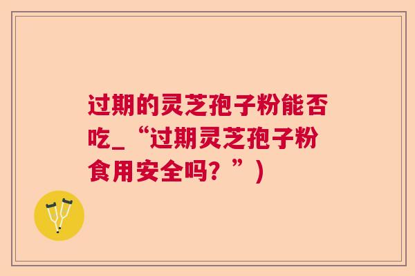 过期的灵芝孢子粉能否吃_“过期灵芝孢子粉食用安全吗？”)