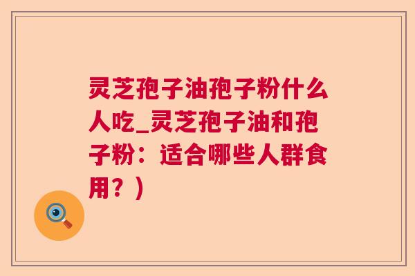 灵芝孢子油孢子粉什么人吃_灵芝孢子油和孢子粉:适合哪些人群食用?) 灵芝孢子油孢子粉什么人吃_灵芝孢子油和孢子粉:适合哪些人群食用?)