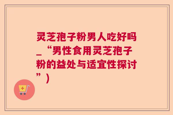 灵芝孢子粉男人吃好吗_“男性食用灵芝孢子粉的益处与适宜性探讨”)