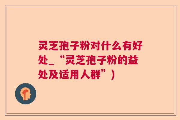 灵芝孢子粉对什么有好处_“灵芝孢子粉的益处及适用人群”)