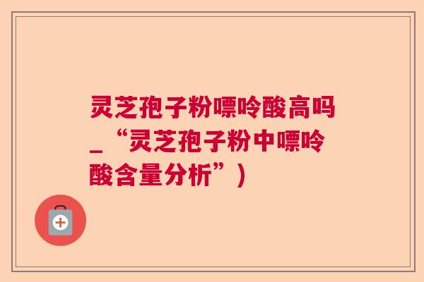 灵芝孢子粉嘌呤酸高吗_“灵芝孢子粉中嘌呤酸含量分析”)