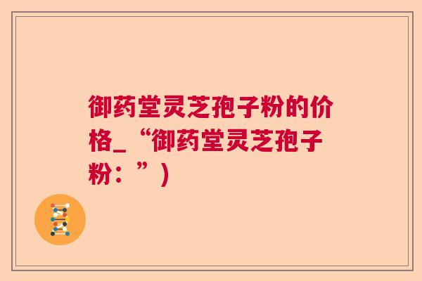 御药堂灵芝孢子粉的价格_“御药堂灵芝孢子粉：”)