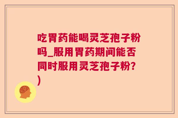 吃胃药能喝灵芝孢子粉吗_服用胃药期间能否同时服用灵芝孢子粉？)