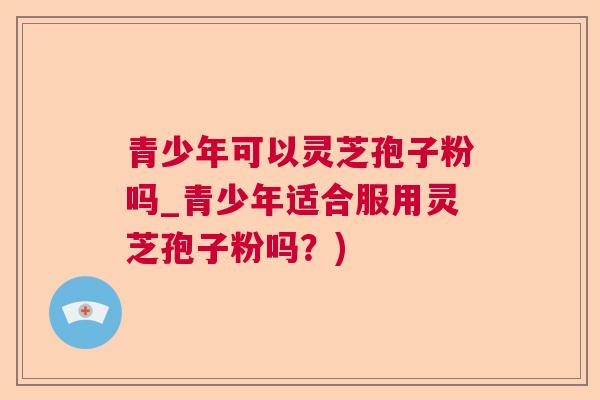 青少年可以灵芝孢子粉吗_青少年适合服用灵芝孢子粉吗？)