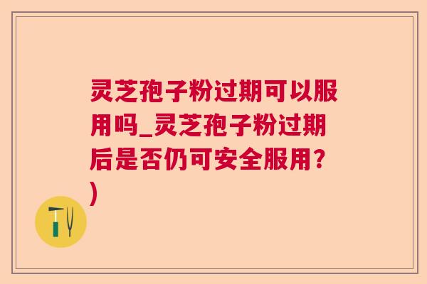 灵芝孢子粉过期可以服用吗_灵芝孢子粉过期后是否仍可安全服用？)