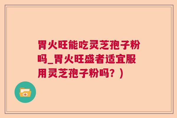 胃火旺能吃灵芝孢子粉吗_胃火旺盛者适宜服用灵芝孢子粉吗？)
