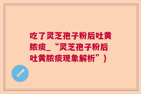 吃了灵芝孢子粉后吐黄脓痰_“灵芝孢子粉后吐黄脓痰现象解析”)