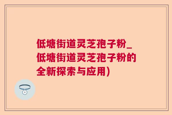 低塘街道灵芝孢子粉_低塘街道灵芝孢子粉的全新探索与应用)