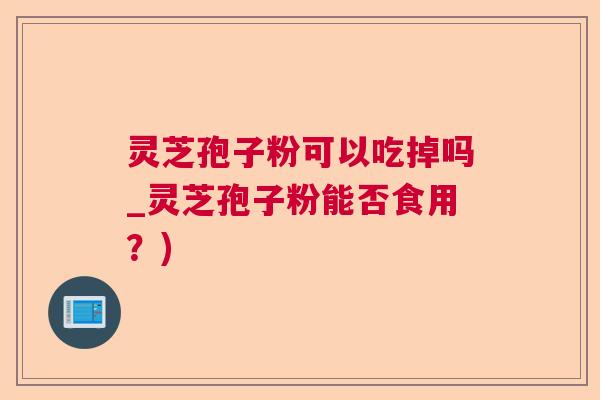 灵芝孢子粉可以吃掉吗_灵芝孢子粉能否食用？)