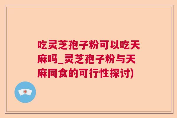 吃灵芝孢子粉可以吃天麻吗_灵芝孢子粉与天麻同食的可行性探讨)