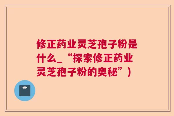修正药业灵芝孢子粉是什么_“探索修正药业灵芝孢子粉的奥秘”)
