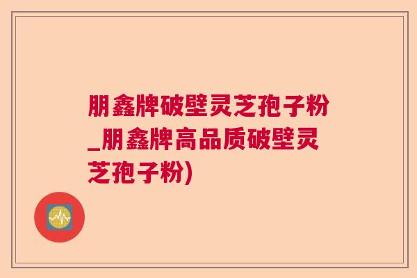 朋鑫牌破壁灵芝孢子粉_朋鑫牌高品质破壁灵芝孢子粉)