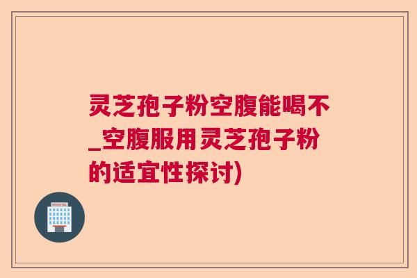 灵芝孢子粉空腹能喝不_空腹服用灵芝孢子粉的适宜性探讨)