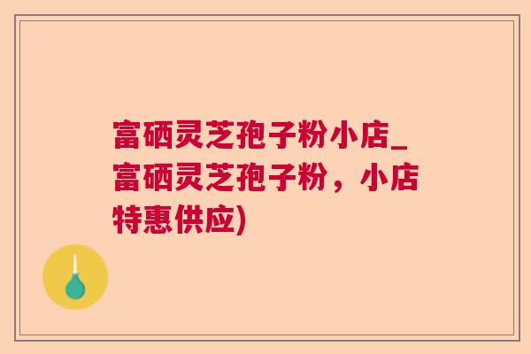 富硒灵芝孢子粉小店_富硒灵芝孢子粉,小店特惠供应) 富硒灵芝孢子粉小店_富硒灵芝孢子粉,小店特惠供应)