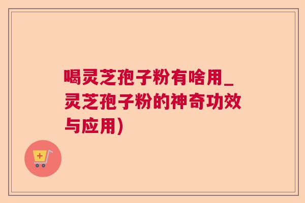 喝灵芝孢子粉有啥用_灵芝孢子粉的神奇功效与应用)