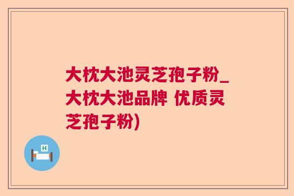 大枕大池灵芝孢子粉_大枕大池品牌 优质灵芝孢子粉)