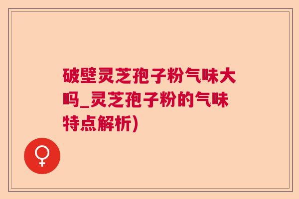 破壁灵芝孢子粉气味大吗_灵芝孢子粉的气味特点解析)