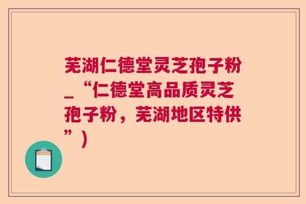 芜湖仁德堂灵芝孢子粉_“仁德堂高品质灵芝孢子粉，芜湖地区特供”)