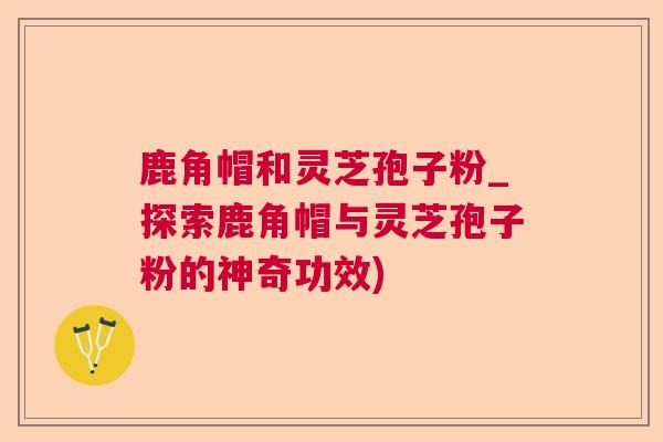 鹿角帽和灵芝孢子粉_探索鹿角帽与灵芝孢子粉的神奇功效)