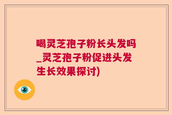 喝灵芝孢子粉长头发吗_灵芝孢子粉促进头发生长效果探讨)