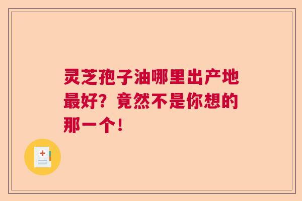 灵芝孢子油哪里出产地最好？竟然不是你想的那一个！