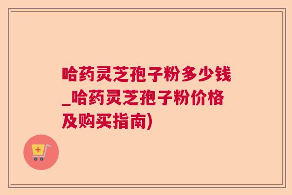 哈药灵芝孢子粉多少钱_哈药灵芝孢子粉价格及购买指南)