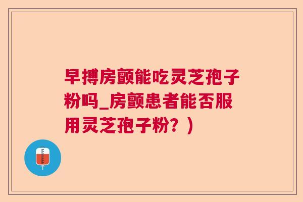 早搏房颤能吃灵芝孢子粉吗_房颤患者能否服用灵芝孢子粉？)