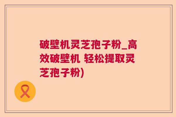 破壁机灵芝孢子粉_高效破壁机 轻松提取灵芝孢子粉)