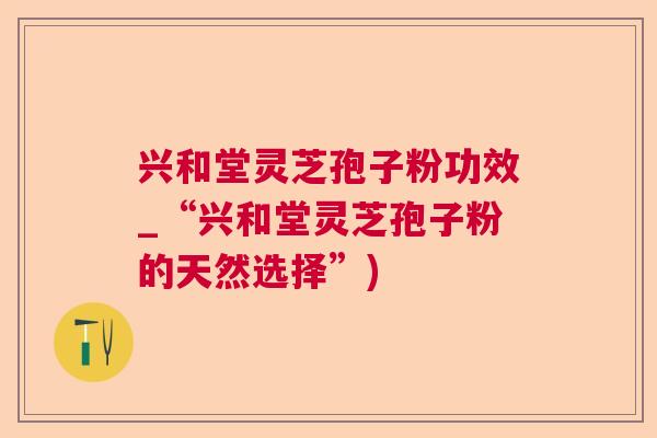 兴和堂灵芝孢子粉功效_“兴和堂灵芝孢子粉的天然选择”)