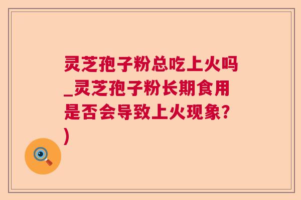 灵芝孢子粉总吃上火吗_灵芝孢子粉长期食用是否会导致上火现象？)