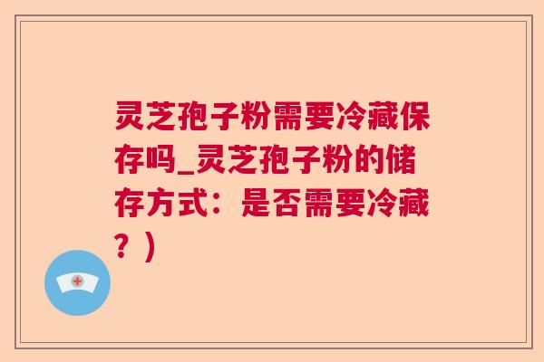灵芝孢子粉需要冷藏保存吗_灵芝孢子粉的储存方式：是否需要冷藏？)