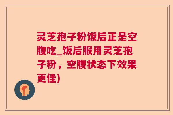 灵芝孢子粉饭后正是空腹吃_饭后服用灵芝孢子粉，空腹状态下效果更佳)