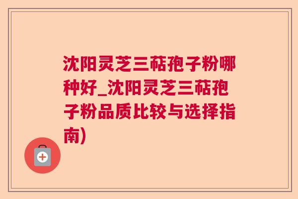 沈阳灵芝三萜孢子粉哪种好_沈阳灵芝三萜孢子粉品质比较与选择指南)