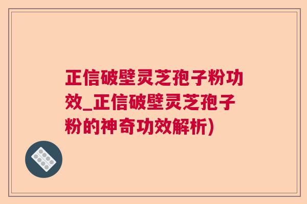 正信破壁灵芝孢子粉功效_正信破壁灵芝孢子粉的神奇功效解析)