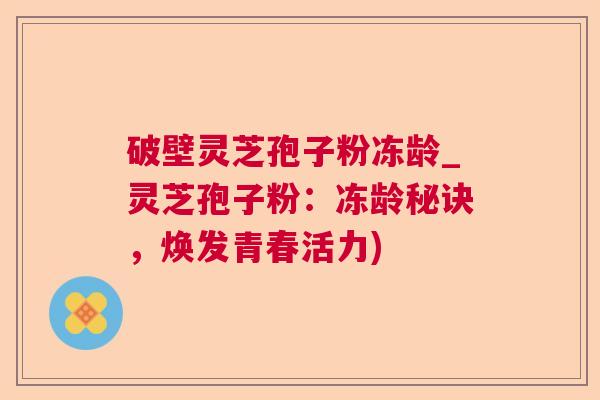 破壁灵芝孢子粉冻龄_灵芝孢子粉：冻龄秘诀，焕发青春活力)