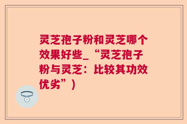 灵芝孢子粉和灵芝哪个效果好些_“灵芝孢子粉与灵芝：比较其功效优劣”)