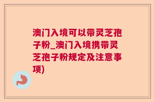 澳门入境可以带灵芝孢子粉_澳门入境携带灵芝孢子粉规定及注意事项)
