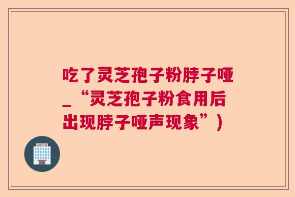 吃了灵芝孢子粉脖子哑_“灵芝孢子粉食用后出现脖子哑声现象”)