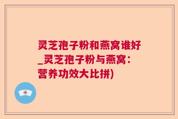 灵芝孢子粉和燕窝谁好_灵芝孢子粉与燕窝：营养功效大比拼)