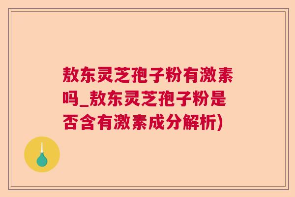 敖东灵芝孢子粉有激素吗_敖东灵芝孢子粉是否含有激素成分解析) 敖东灵芝孢子粉有激素吗_敖东灵芝孢子粉是否含有激素成分解析)