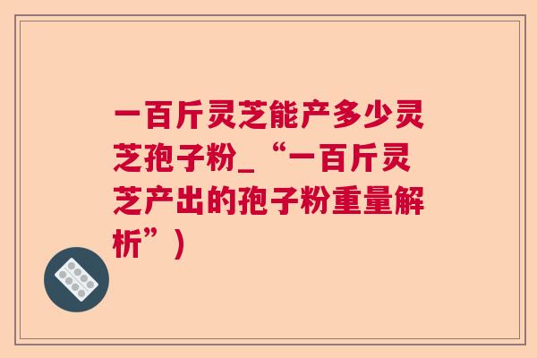 一百斤灵芝能产多少灵芝孢子粉_“一百斤灵芝产出的孢子粉重量解析”)