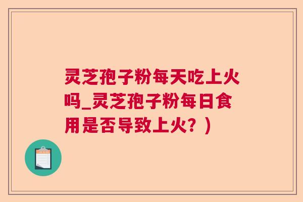 灵芝孢子粉每天吃上火吗_灵芝孢子粉每日食用是否导致上火？)