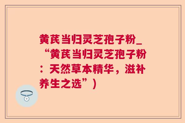 黄芪当归灵芝孢子粉_“黄芪当归灵芝孢子粉：天然草本精华，滋补养生之选”)