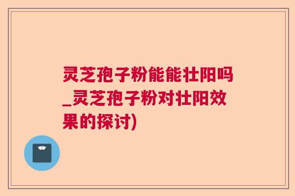 灵芝孢子粉能能壮阳吗_灵芝孢子粉对壮阳效果的探讨)