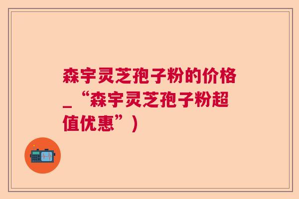 森宇灵芝孢子粉的价格_“森宇灵芝孢子粉超值优惠”)