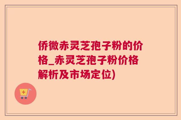侨微赤灵芝孢子粉的价格_赤灵芝孢子粉价格解析及市场定位)